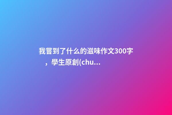 我嘗到了什么的滋味作文300字，學生原創(chuàng)作文《離家的味道》